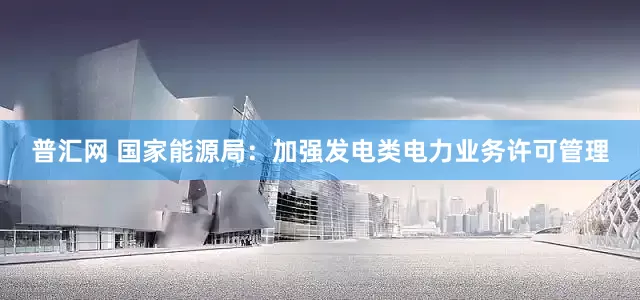 普汇网 国家能源局：加强发电类电力业务许可管理