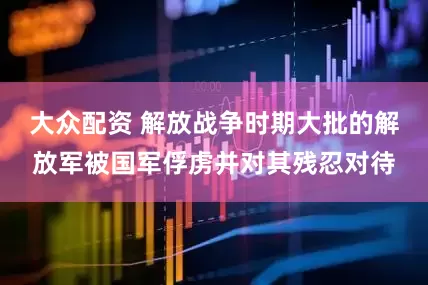 大众配资 解放战争时期大批的解放军被国军俘虏并对其残忍对待