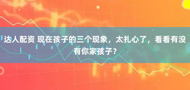 达人配资 现在孩子的三个现象，太扎心了，看看有没有你家孩子？