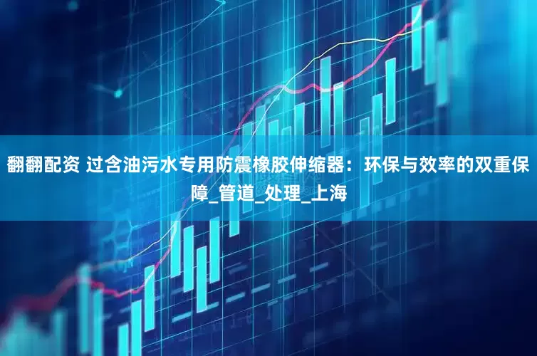 翻翻配资 过含油污水专用防震橡胶伸缩器：环保与效率的双重保障_管道_处理_上海