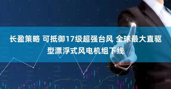 长盈策略 可抵御17级超强台风 全球最大直驱型漂浮式风电机组下线