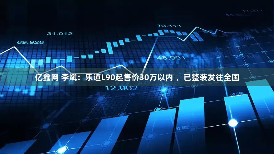 亿鑫网 李斌：乐道L90起售价30万以内 ，已整装发往全国