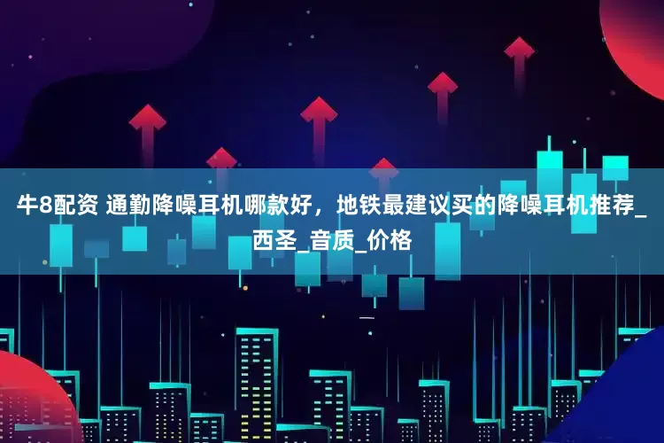 牛8配资 通勤降噪耳机哪款好，地铁最建议买的降噪耳机推荐_西圣_音质_价格
