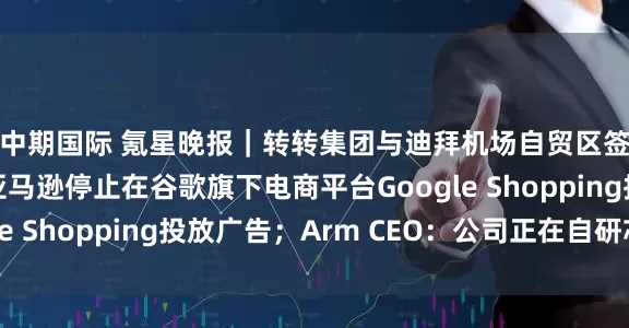 中期国际 氪星晚报｜转转集团与迪拜机场自贸区签署合作备忘录；亚马逊停止在谷歌旗下电商平台Google Shopping投放广告；Arm CEO：公司正在自研芯片