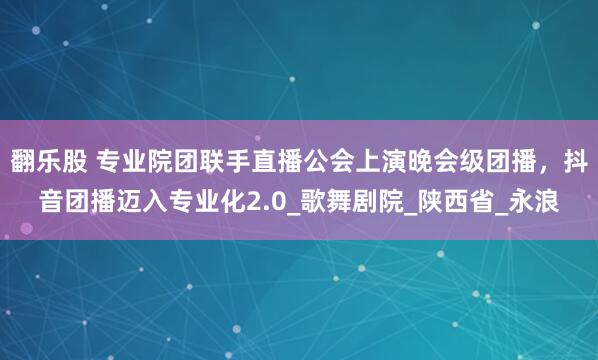 翻乐股 专业院团联手直播公会上演晚会级团播，抖音团播迈入专业化2.0_歌舞剧院_陕西省_永浪