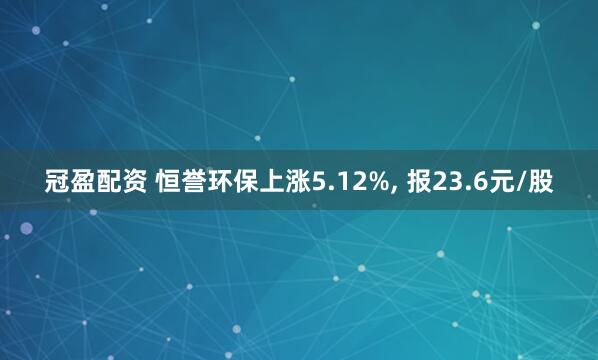 冠盈配资 恒誉环保上涨5.12%, 报23.6元/股