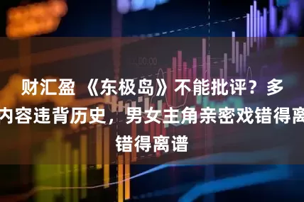 财汇盈 《东极岛》不能批评？多处内容违背历史，男女主角亲密戏错得离谱