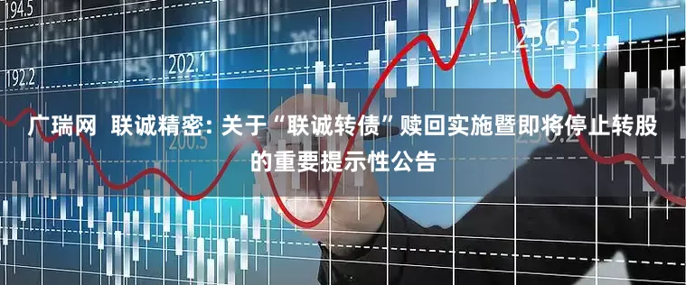 广瑞网  联诚精密: 关于“联诚转债”赎回实施暨即将停止转股的重要提示性公告
