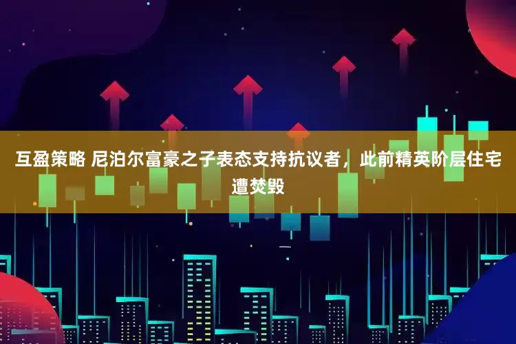 互盈策略 尼泊尔富豪之子表态支持抗议者，此前精英阶层住宅遭焚毁