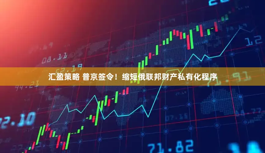 汇盈策略 普京签令！缩短俄联邦财产私有化程序