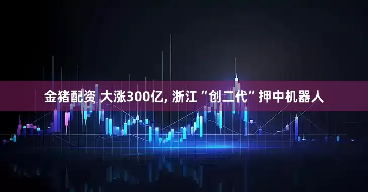 金猪配资 大涨300亿, 浙江“创二代”押中机器人