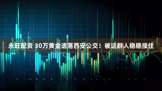 永旺配资 30万黄金遗落西安公交！被这群人稳稳接住