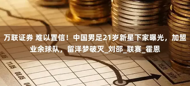 万联证券 难以置信!中国男足21岁新星下家曝光,加盟业余球队,留洋梦破灭_刘邵_联赛_霍恩