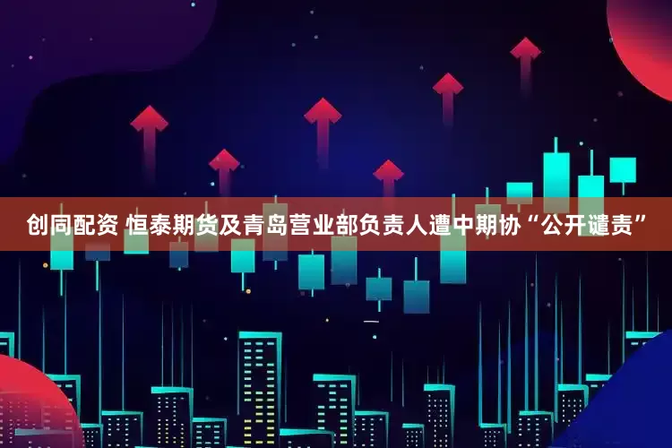 创同配资 恒泰期货及青岛营业部负责人遭中期协“公开谴责”