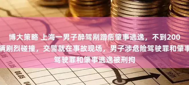 博大策略 上海一男子醉驾剐蹭后肇事逃逸，不到200米与另一车辆剧烈碰撞，交警就在事故现场，男子涉危险驾驶罪和肇事逃逸被刑拘